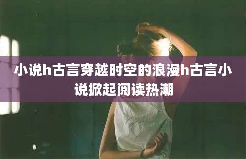 小说h古言穿越时空的浪漫h古言小说掀起阅读热潮