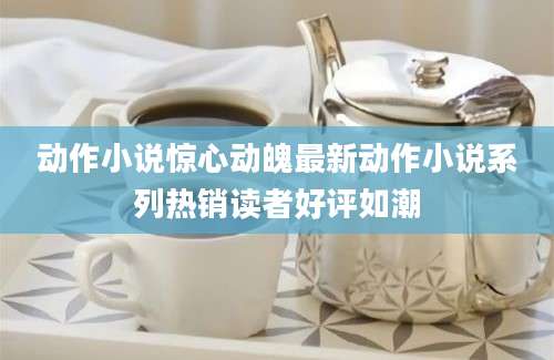 动作小说惊心动魄最新动作小说系列热销读者好评如潮