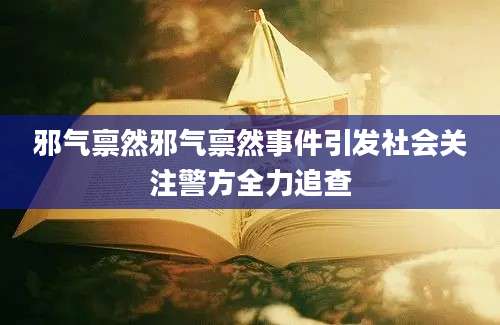 邪气禀然邪气禀然事件引发社会关注警方全力追查