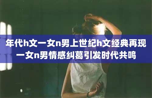 年代h文一女n男上世纪h文经典再现一女n男情感纠葛引发时代共鸣