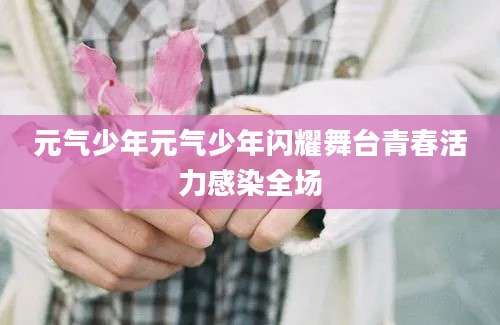 元气少年元气少年闪耀舞台青春活力感染全场