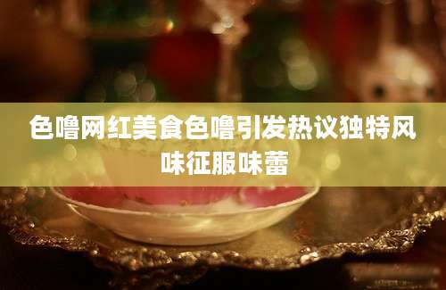 色噜网红美食色噜引发热议独特风味征服味蕾