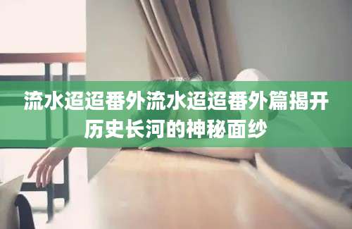 流水迢迢番外流水迢迢番外篇揭开历史长河的神秘面纱