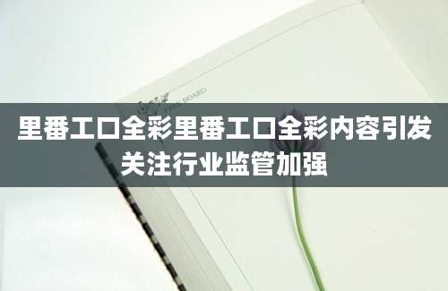 里番工口全彩里番工口全彩内容引发关注行业监管加强
