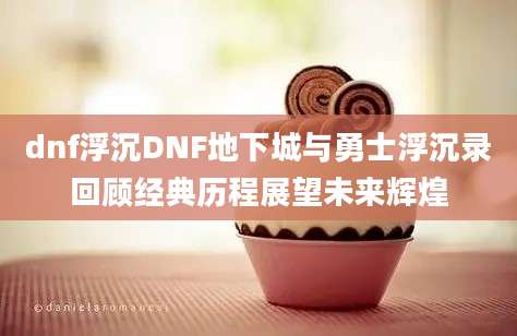 dnf浮沉DNF地下城与勇士浮沉录回顾经典历程展望未来辉煌