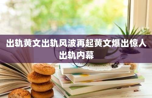 出轨黄文出轨风波再起黄文爆出惊人出轨内幕