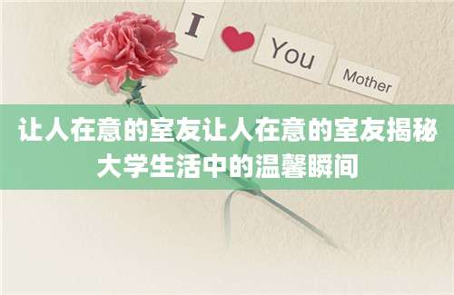 让人在意的室友让人在意的室友揭秘大学生活中的温馨瞬间