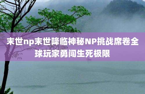 末世np末世降临神秘NP挑战席卷全球玩家勇闯生死极限