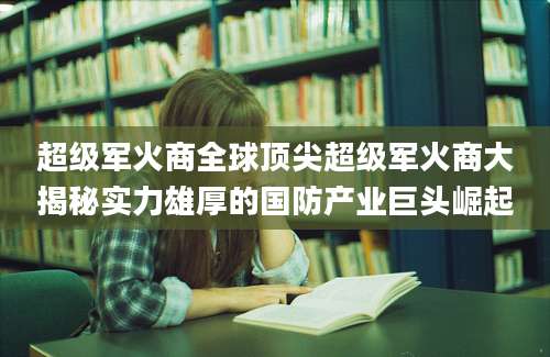 超级军火商全球顶尖超级军火商大揭秘实力雄厚的国防产业巨头崛起