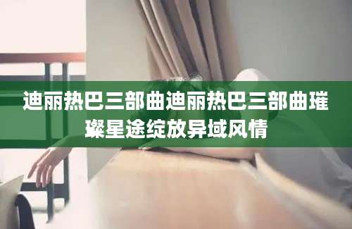 迪丽热巴三部曲迪丽热巴三部曲璀璨星途绽放异域风情