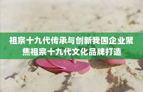祖宗十九代传承与创新我国企业聚焦祖宗十九代文化品牌打造