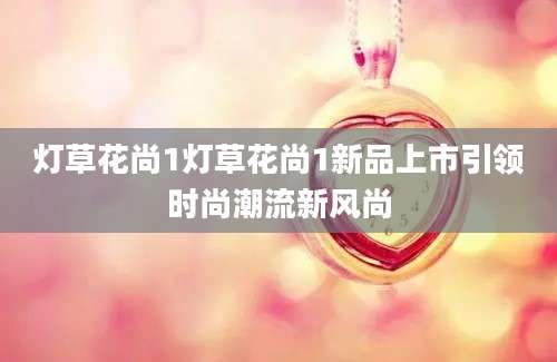 灯草花尚1灯草花尚1新品上市引领时尚潮流新风尚