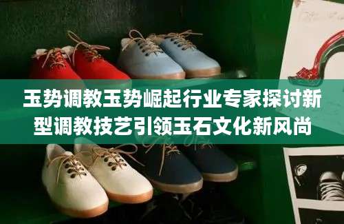 玉势调教玉势崛起行业专家探讨新型调教技艺引领玉石文化新风尚