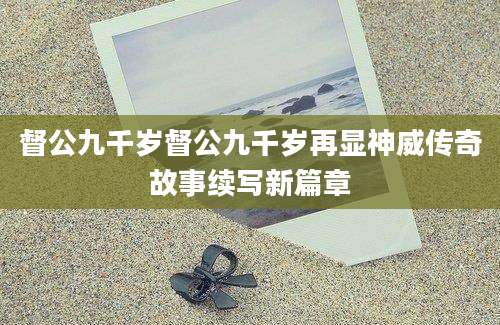 督公九千岁督公九千岁再显神威传奇故事续写新篇章