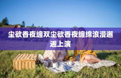 尘欲香夜缠双尘欲香夜缠绵浪漫邂逅上演