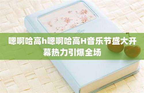 嗯啊哈高h嗯啊哈高H音乐节盛大开幕热力引爆全场