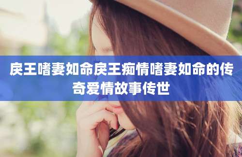 戾王嗜妻如命戾王痴情嗜妻如命的传奇爱情故事传世