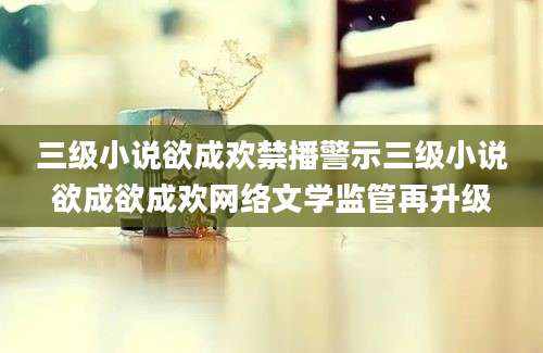 三级小说欲成欢禁播警示三级小说欲成欲成欢网络文学监管再升级