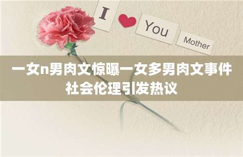 一女n男肉文惊曝一女多男肉文事件社会伦理引发热议