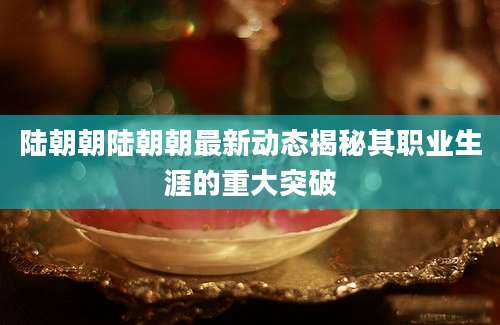 陆朝朝陆朝朝最新动态揭秘其职业生涯的重大突破