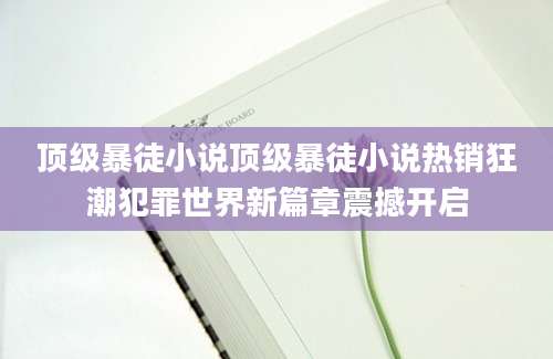 顶级暴徒小说顶级暴徒小说热销狂潮犯罪世界新篇章震撼开启