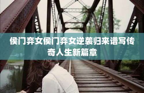侯门弃女侯门弃女逆袭归来谱写传奇人生新篇章