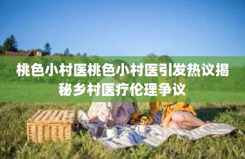 桃色小村医桃色小村医引发热议揭秘乡村医疗伦理争议