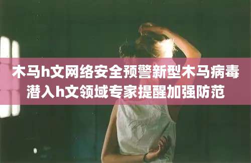 木马h文网络安全预警新型木马病毒潜入h文领域专家提醒加强防范