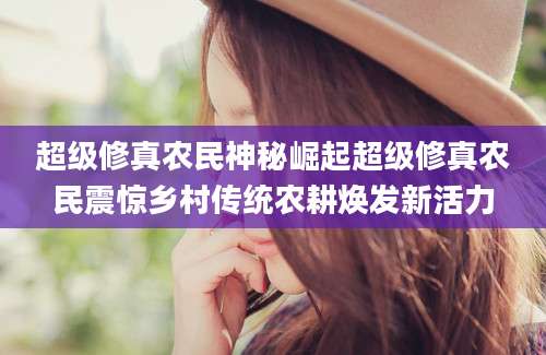 超级修真农民神秘崛起超级修真农民震惊乡村传统农耕焕发新活力