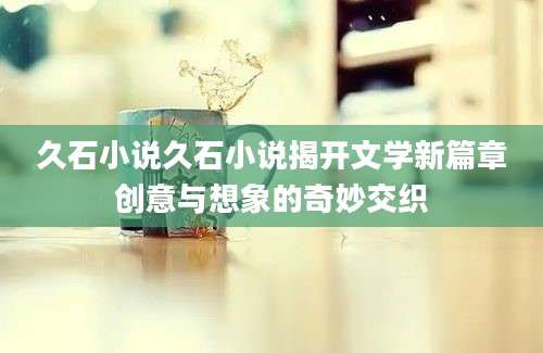 久石小说久石小说揭开文学新篇章创意与想象的奇妙交织