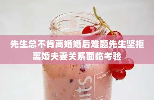 先生总不肯离婚婚后难题先生坚拒离婚夫妻关系面临考验