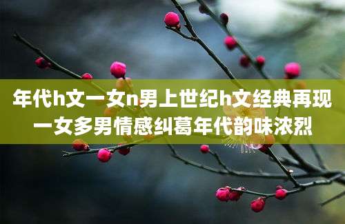 年代h文一女n男上世纪h文经典再现一女多男情感纠葛年代韵味浓烈