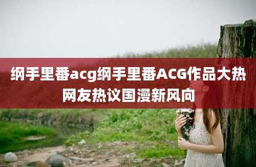 纲手里番acg纲手里番ACG作品大热网友热议国漫新风向