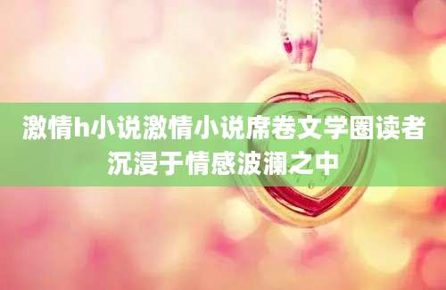 激情h小说激情小说席卷文学圈读者沉浸于情感波澜之中