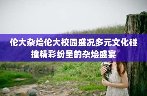 伦大杂烩伦大校园盛况多元文化碰撞精彩纷呈的杂烩盛宴