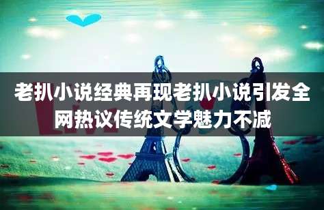老扒小说经典再现老扒小说引发全网热议传统文学魅力不减