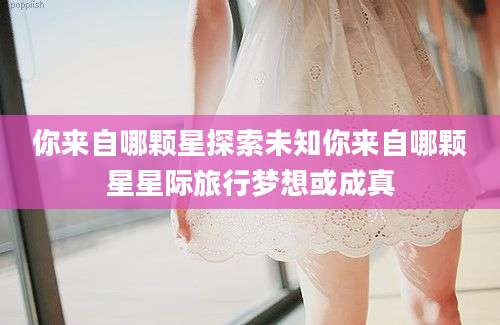 你来自哪颗星探索未知你来自哪颗星星际旅行梦想或成真