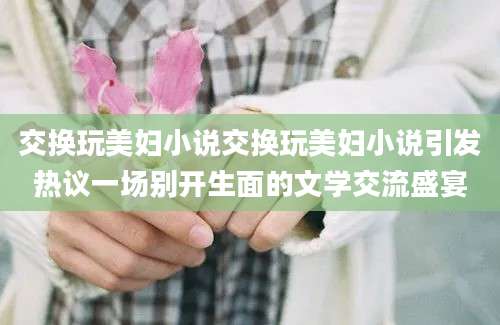 交换玩美妇小说交换玩美妇小说引发热议一场别开生面的文学交流盛宴