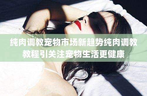 纯肉调教宠物市场新趋势纯肉调教教程引关注宠物生活更健康