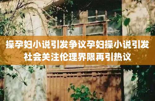 操孕妇小说引发争议孕妇操小说引发社会关注伦理界限再引热议