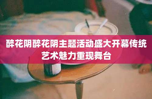 醉花阴醉花阴主题活动盛大开幕传统艺术魅力重现舞台