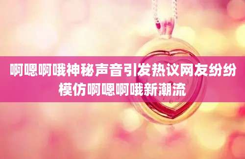 啊嗯啊哦神秘声音引发热议网友纷纷模仿啊嗯啊哦新潮流