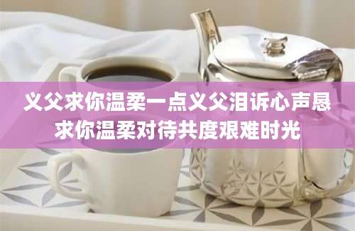 义父求你温柔一点义父泪诉心声恳求你温柔对待共度艰难时光