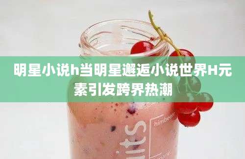明星小说h当明星邂逅小说世界H元素引发跨界热潮