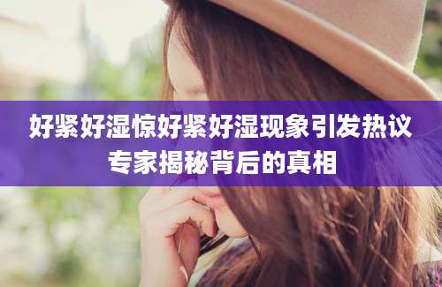 好紧好湿惊好紧好湿现象引发热议专家揭秘背后的真相