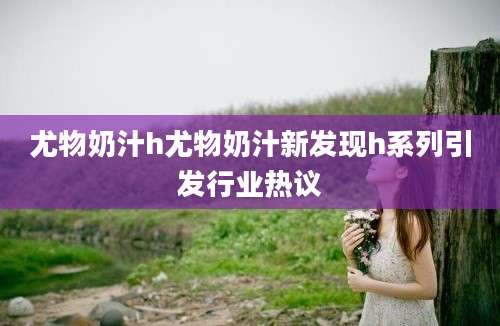 尤物奶汁h尤物奶汁新发现h系列引发行业热议
