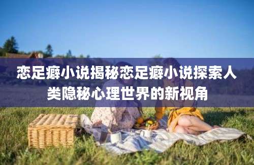 恋足癖小说揭秘恋足癖小说探索人类隐秘心理世界的新视角