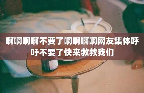 啊啊啊啊不要了啊啊啊啊网友集体呼吁不要了快来救救我们