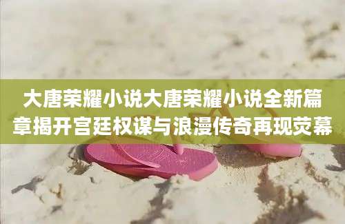 大唐荣耀小说大唐荣耀小说全新篇章揭开宫廷权谋与浪漫传奇再现荧幕