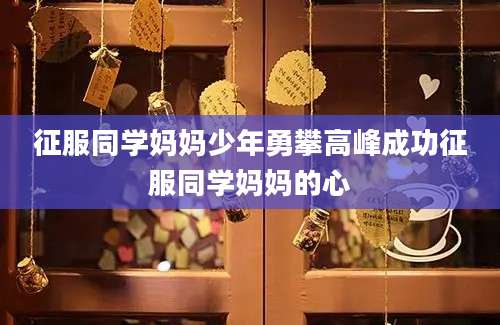 征服同学妈妈少年勇攀高峰成功征服同学妈妈的心